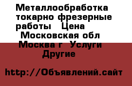 Металлообработка, токарно-фрезерные работы › Цена ­ 500 - Московская обл., Москва г. Услуги » Другие   